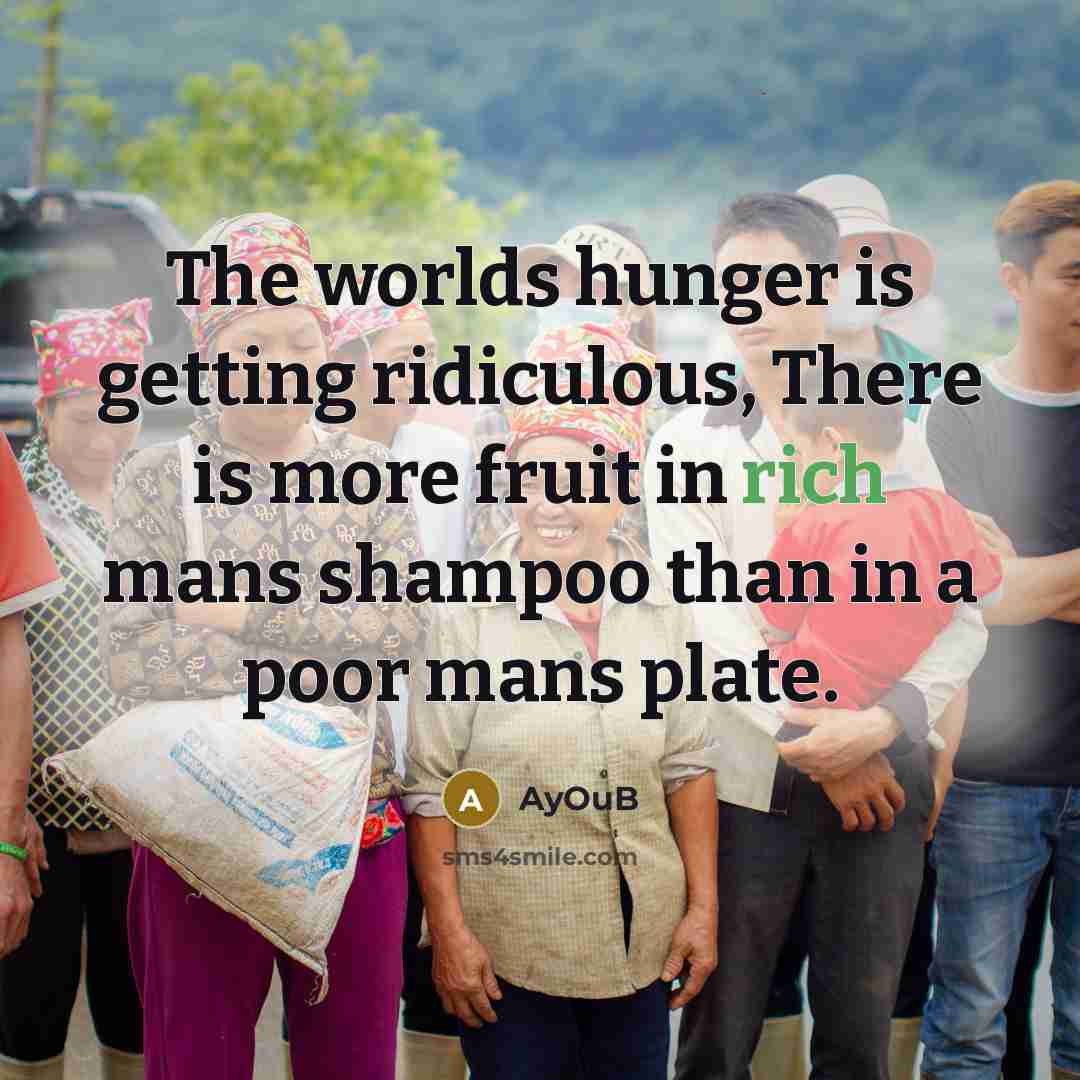 “The worlds hunger is getting ridiculous, There is more fruit in rich mans shampoo than in a poor mans plate.” quote by AyOuB