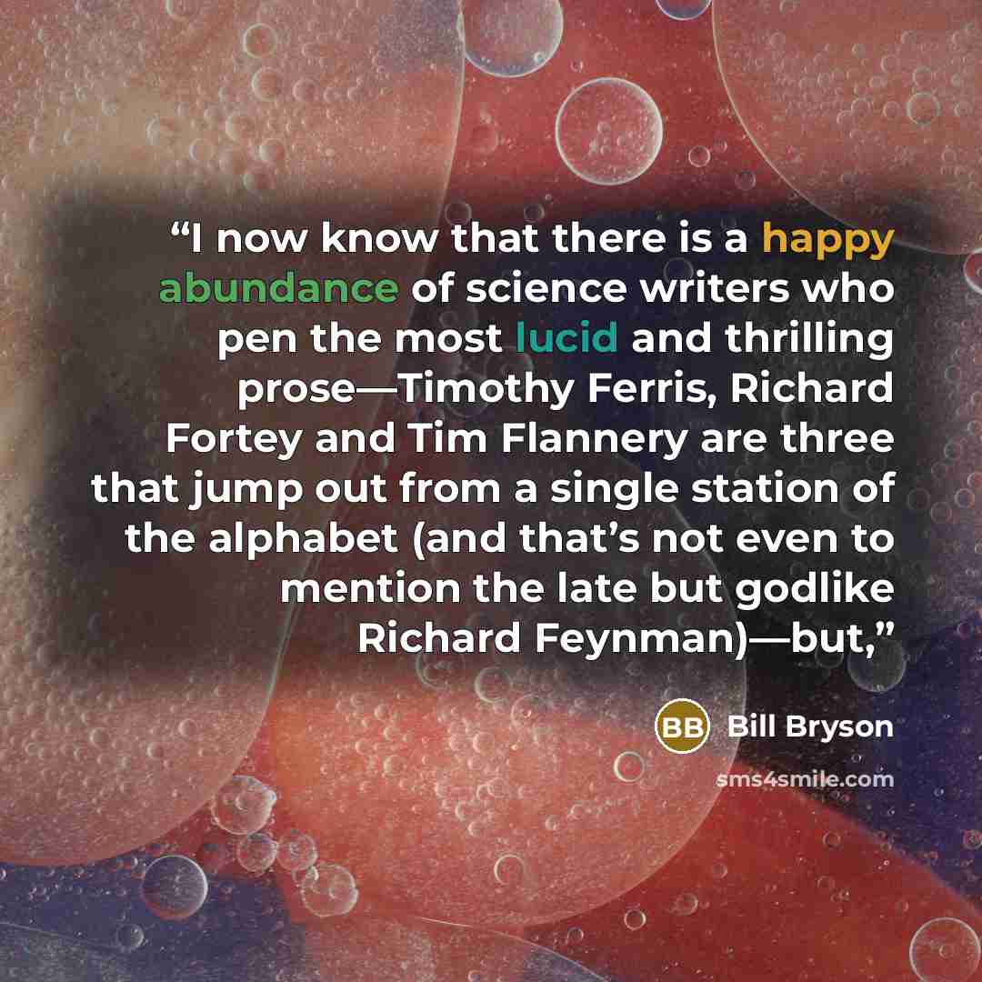“I now know that there is a happy abundance of science writers who pen the most lucid and thrilling prose—Timothy Ferris, Richard Fortey and Tim Flannery are three that jump out from a single station of the alphabet (and that’s not even to mention the late but godlike Richard Feynman)—but,” quote by Bill Bryson