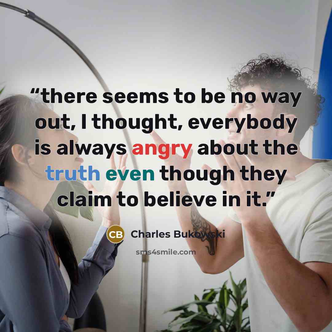“there seems to be no way out, I thought, everybody is always angry about the truth even though they claim to believe in it.” quote by Charles Bukowski