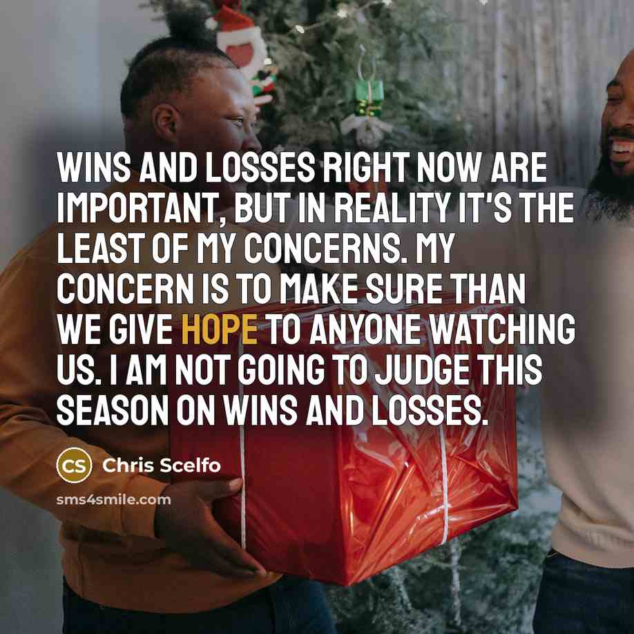 “Wins and losses right now are important, but in reality it's the least of my concerns. My concern is to make sure than we give hope to anyone watching us. I am not going to judge this season on wins and losses.” quote by Chris Scelfo