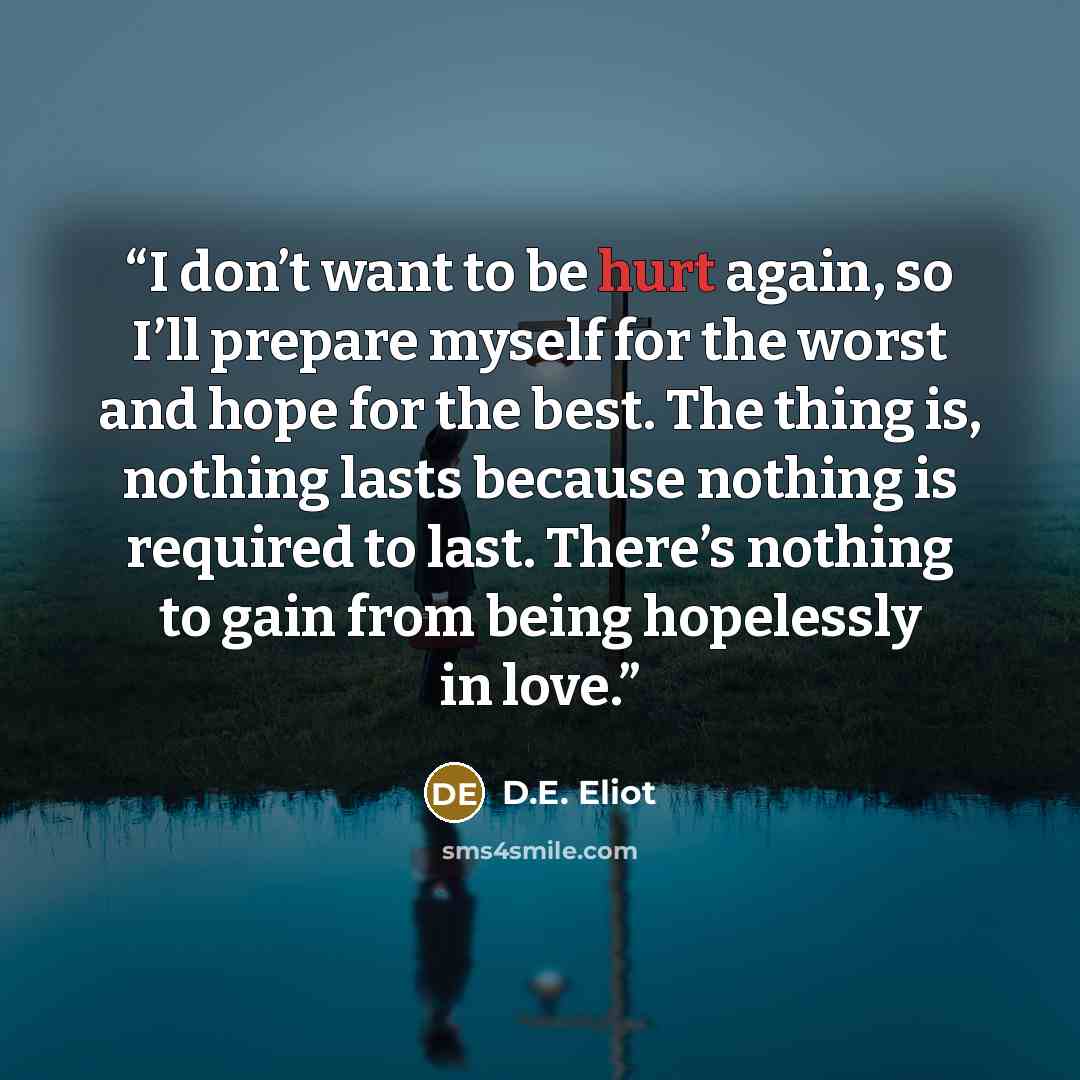 “I don’t want to be hurt again, so I’ll prepare myself for the worst and hope for the best. The thing is, nothing lasts because nothing is required to last. There’s nothing to gain from being hopelessly in love.” quote by D.E. Eliot