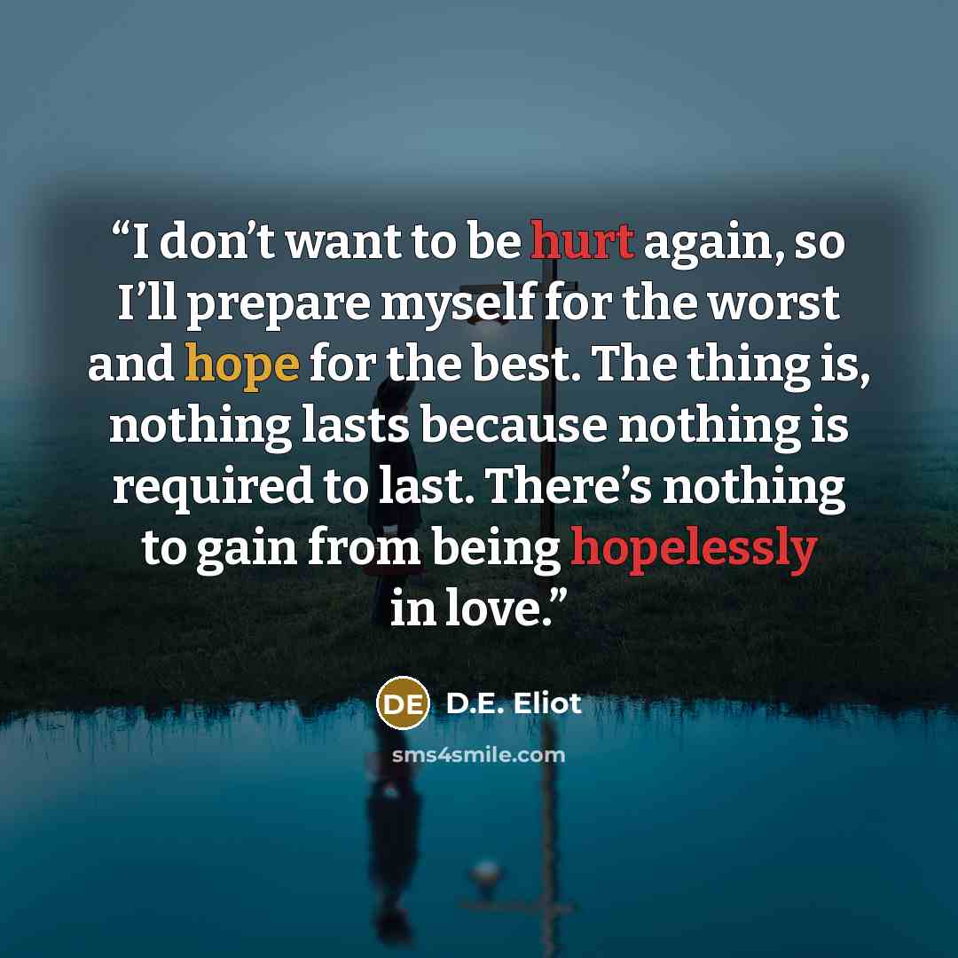 “I don’t want to be hurt again, so I’ll prepare myself for the worst and hope for the best. The thing is, nothing lasts because nothing is required to last. There’s nothing to gain from being hopelessly in love.” quote by D.E. Eliot