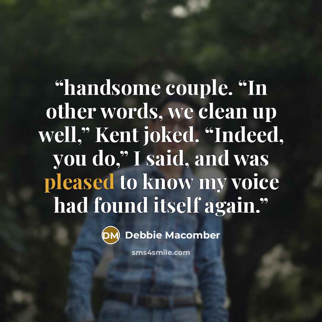 “handsome couple. “In other words, we clean up well,” Kent joked. “Indeed, you do,” I said, and was pleased to know my voice had found itself again.” quote by Debbie Macomber