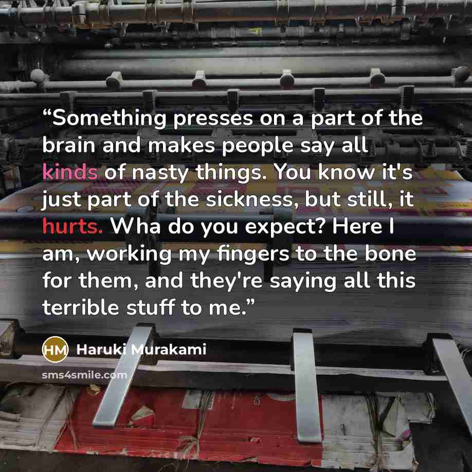 “Something presses on a part of the brain and makes people say all kinds of nasty things. You know it's just part of the sickness, but still, it hurts. Wha do you expect? Here I am, working my fingers to the bone for them, and they're saying all this terrible stuff to me.” quote by Haruki Murakami