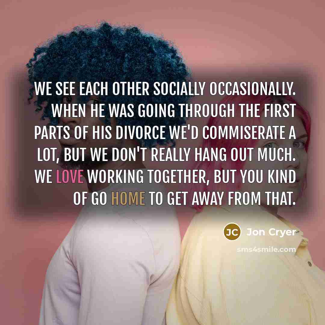 “We see each other socially occasionally. When he was going through the first parts of his divorce we'd commiserate a lot, but we don't really hang out much. We love working together, but you kind of go home to get away from that.” quote by Jon Cryer