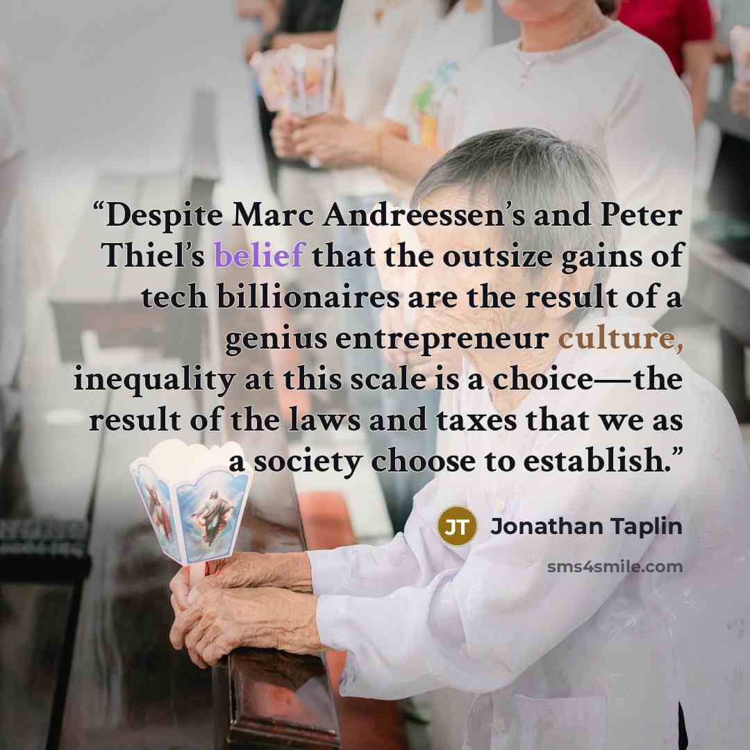 “Despite Marc Andreessen’s and Peter Thiel’s belief that the outsize gains of tech billionaires are the result of a genius entrepreneur culture, inequality at this scale is a choice—the result of the laws and taxes that we as a society choose to establish.” quote by Jonathan Taplin