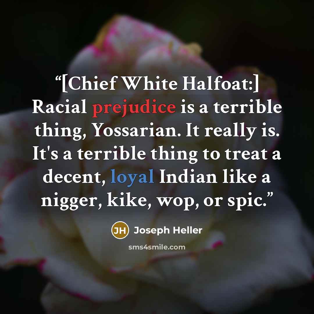 “[Chief White Halfoat:] Racial prejudice is a terrible thing, Yossarian. It really is. It's a terrible thing to treat a decent, loyal Indian like a nigger, kike, wop, or spic.” quote by Joseph Heller