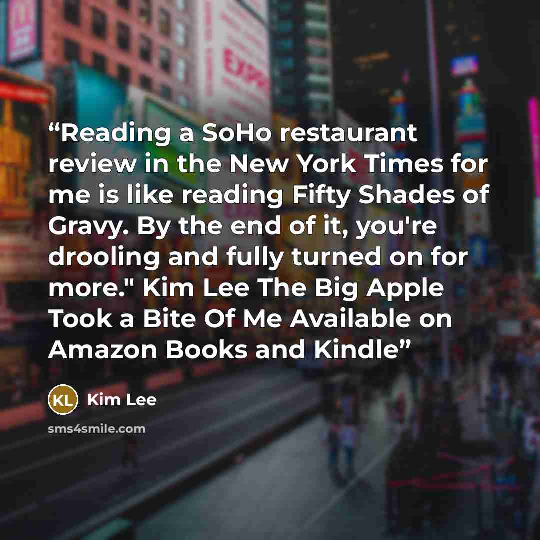 “Reading a SoHo restaurant review in the New York Times for me is like reading Fifty Shades of Gravy. By the end of it, you're drooling and fully turned on for more." Kim Lee The Big Apple Took a Bite Of Me Available on Amazon Books and Kindle” quote by Kim Lee