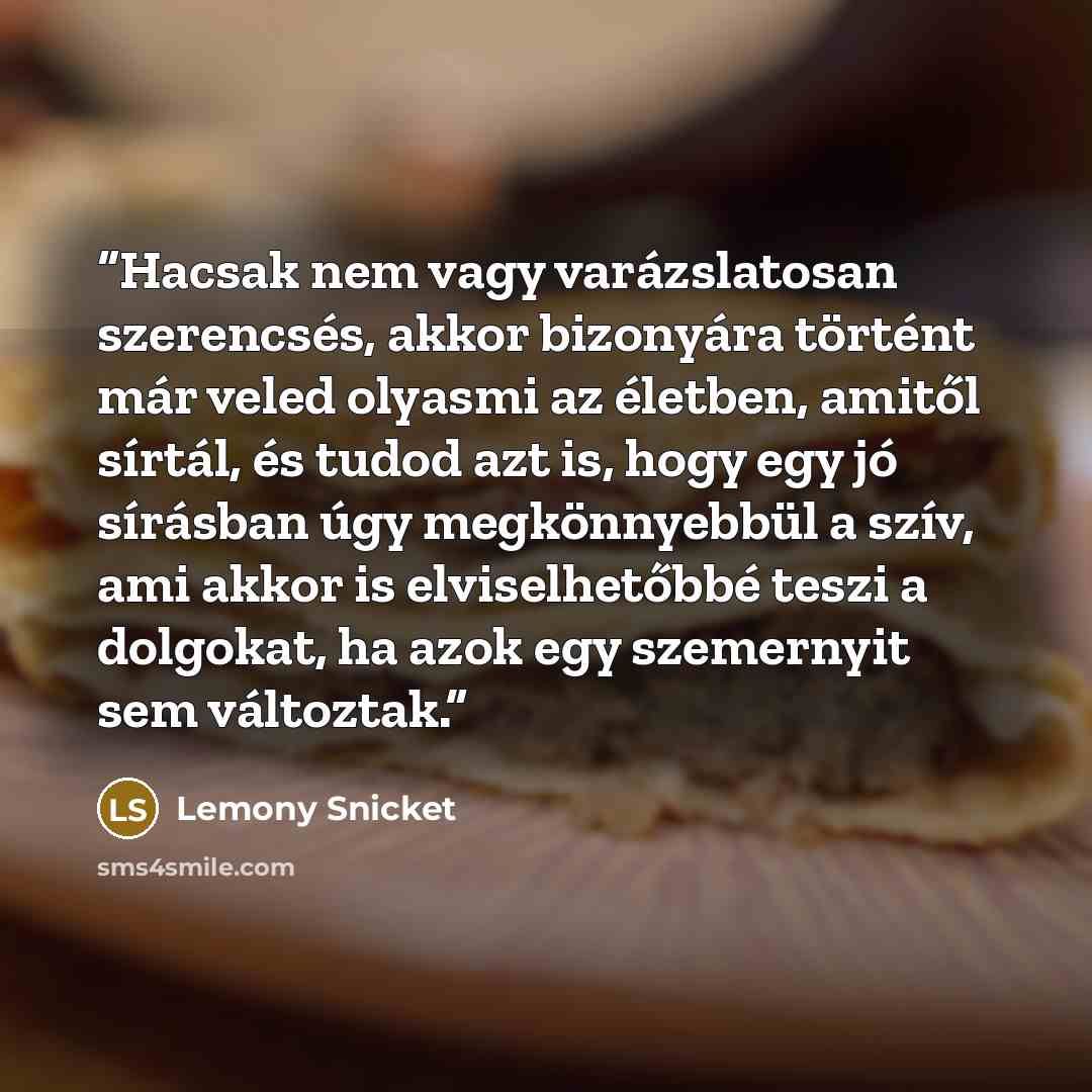 “Hacsak nem vagy varázslatosan szerencsés, akkor bizonyára történt már veled olyasmi az életben, amitől sírtál, és tudod azt is, hogy egy jó sírásban úgy megkönnyebbül a szív, ami akkor is elviselhetőbbé teszi a dolgokat, ha azok egy szemernyit sem változtak.” quote by Lemony Snicket