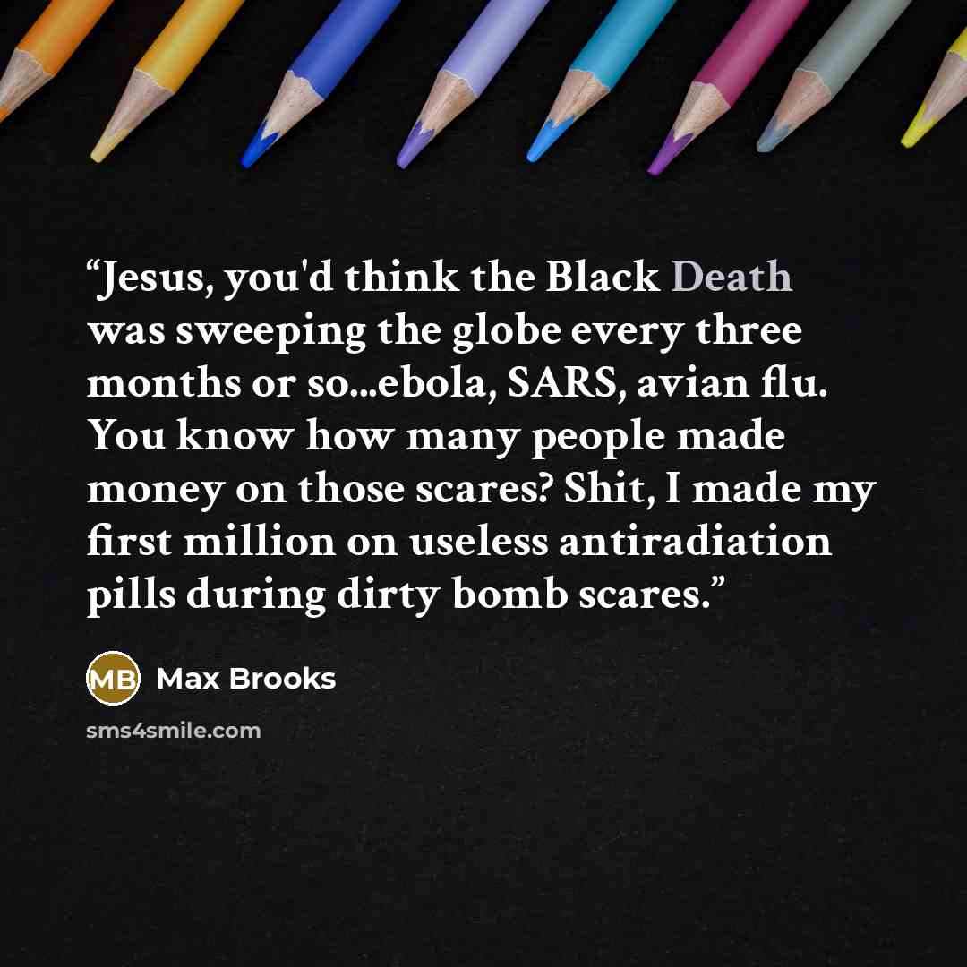 “Jesus, you'd think the Black Death was sweeping the globe every three months or so...ebola, SARS, avian flu. You know how many people made money on those scares? Shit, I made my first million on useless antiradiation pills during dirty bomb scares.” quote by Max Brooks