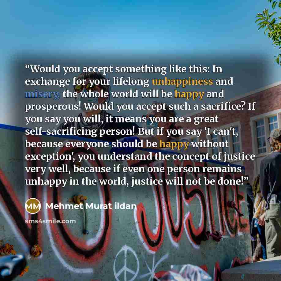 “Would you accept something like this: In exchange for your lifelong unhappiness and misery, the whole world will be happy and prosperous! Would you accept such a sacrifice? If you say you will, it means you are a great self-sacrificing person! But if you say 'I can't, because everyone should be…” quote by Mehmet Murat ildan