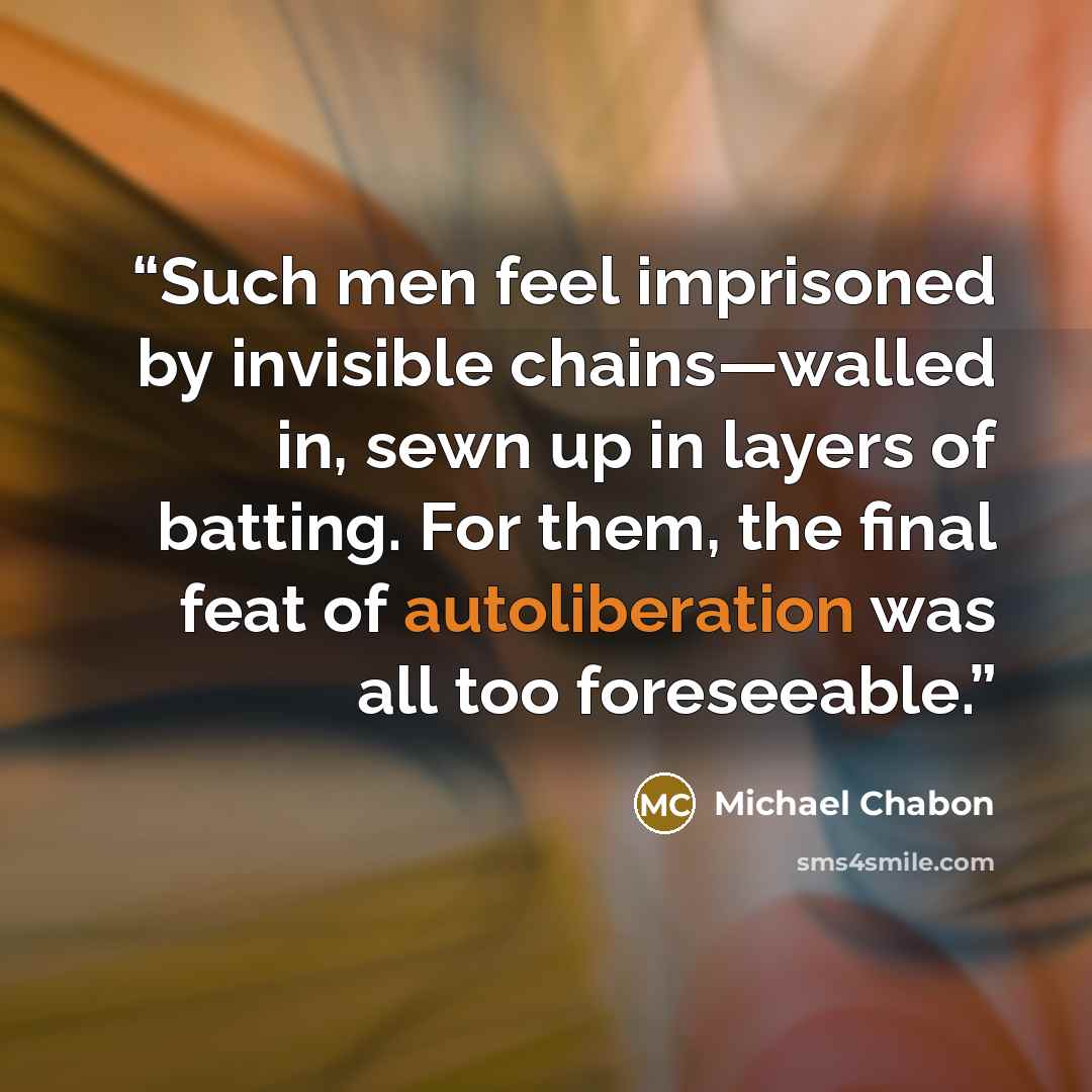 “Such men feel imprisoned by invisible chains—walled in, sewn up in layers of batting. For them, the final feat of autoliberation was all too foreseeable.” quote by Michael Chabon