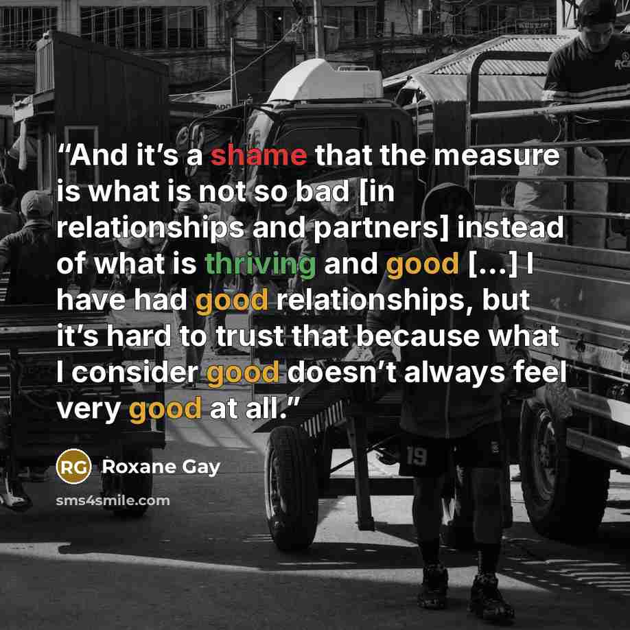 “And it’s a shame that the measure is what is not so bad [in relationships and partners] instead of what is thriving and good […] I have had good relationships, but it’s hard to trust that because what I consider good doesn’t always feel very good at all.” quote by Roxane Gay