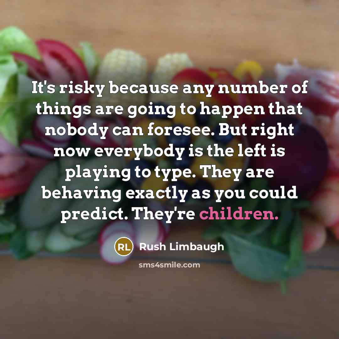 “It's risky because any number of things are going to happen that nobody can foresee. But right now everybody is the left is playing to type. They are behaving exactly as you could predict. They're children.” quote by Rush Limbaugh