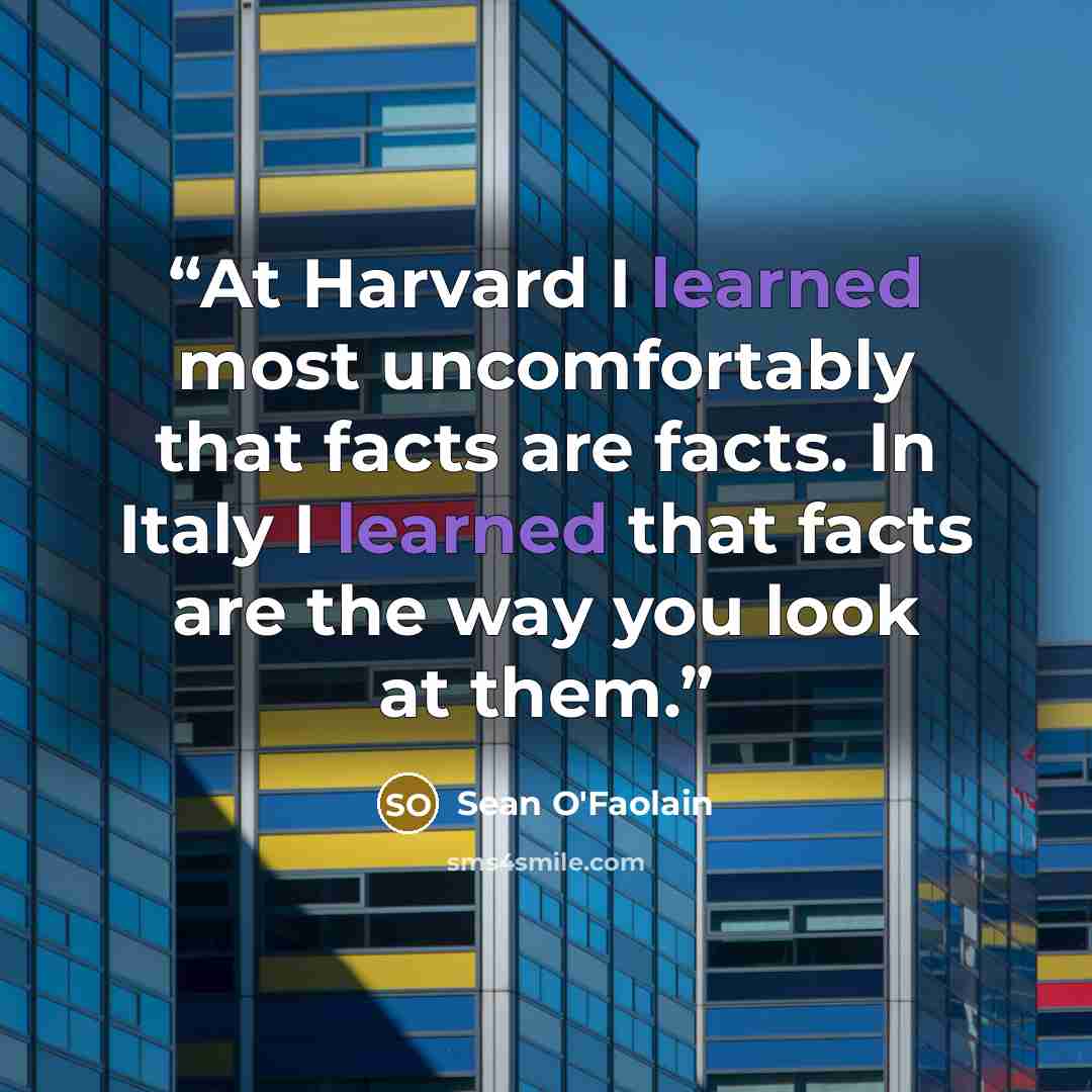 “At Harvard I learned most uncomfortably that facts are facts. In Italy I learned that facts are the way you look at them.” quote by Sean O'Faolain