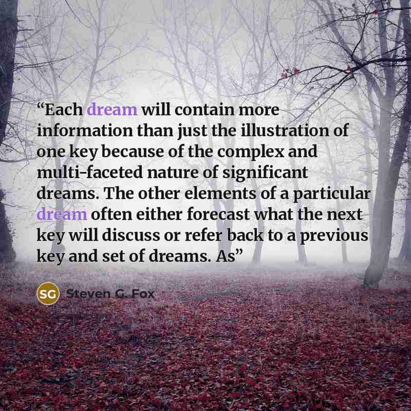 “Each dream will contain more information than just the illustration of one key because of the complex and multi-faceted nature of significant dreams. The other elements of a particular dream often either forecast what the next key will discuss or refer back to a previous key and set of dreams. As” quote by Steven G. Fox