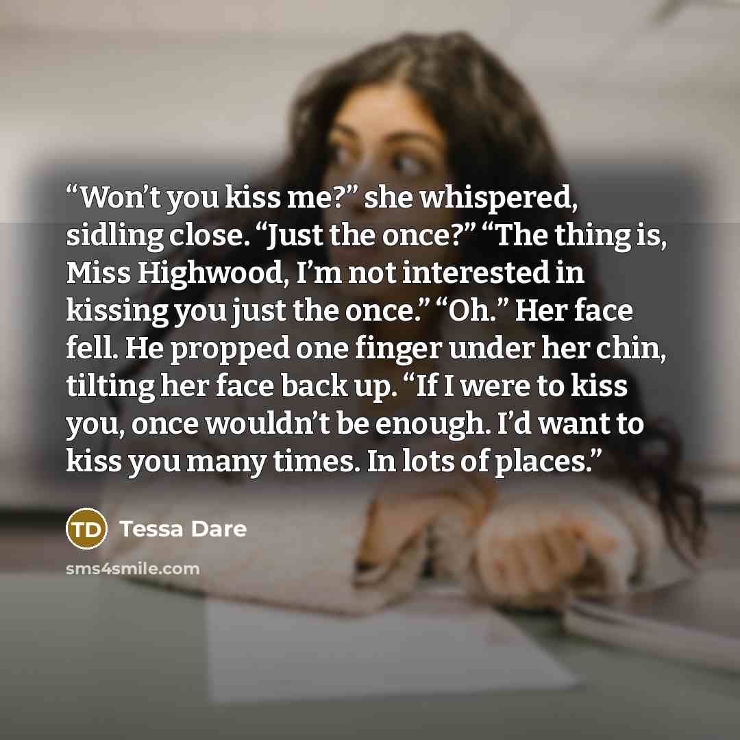 “Won’t you kiss me?” she whispered, sidling close. “Just the once?” “The thing is, Miss Highwood, I’m not interested in kissing you just the once.” “Oh.” Her face fell. He propped one finger under her chin, tilting her face back up. “If I were to kiss you, once wouldn’t be enough. I’d want to kiss…” quote by Tessa Dare