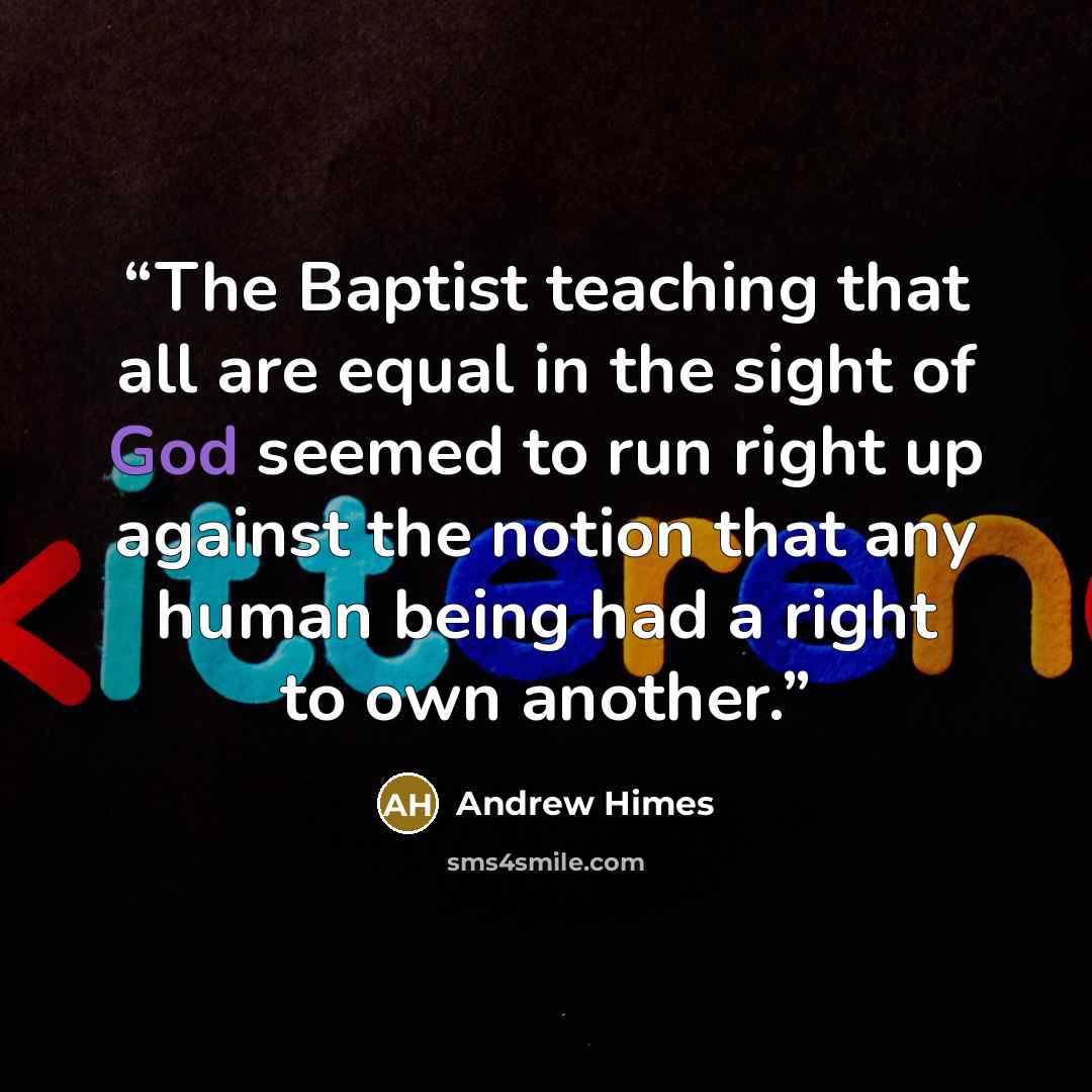 “The Baptist teaching that all are equal in the sight of God seemed to run right up against the notion that any human being had a right to own another.” quote by Andrew Himes