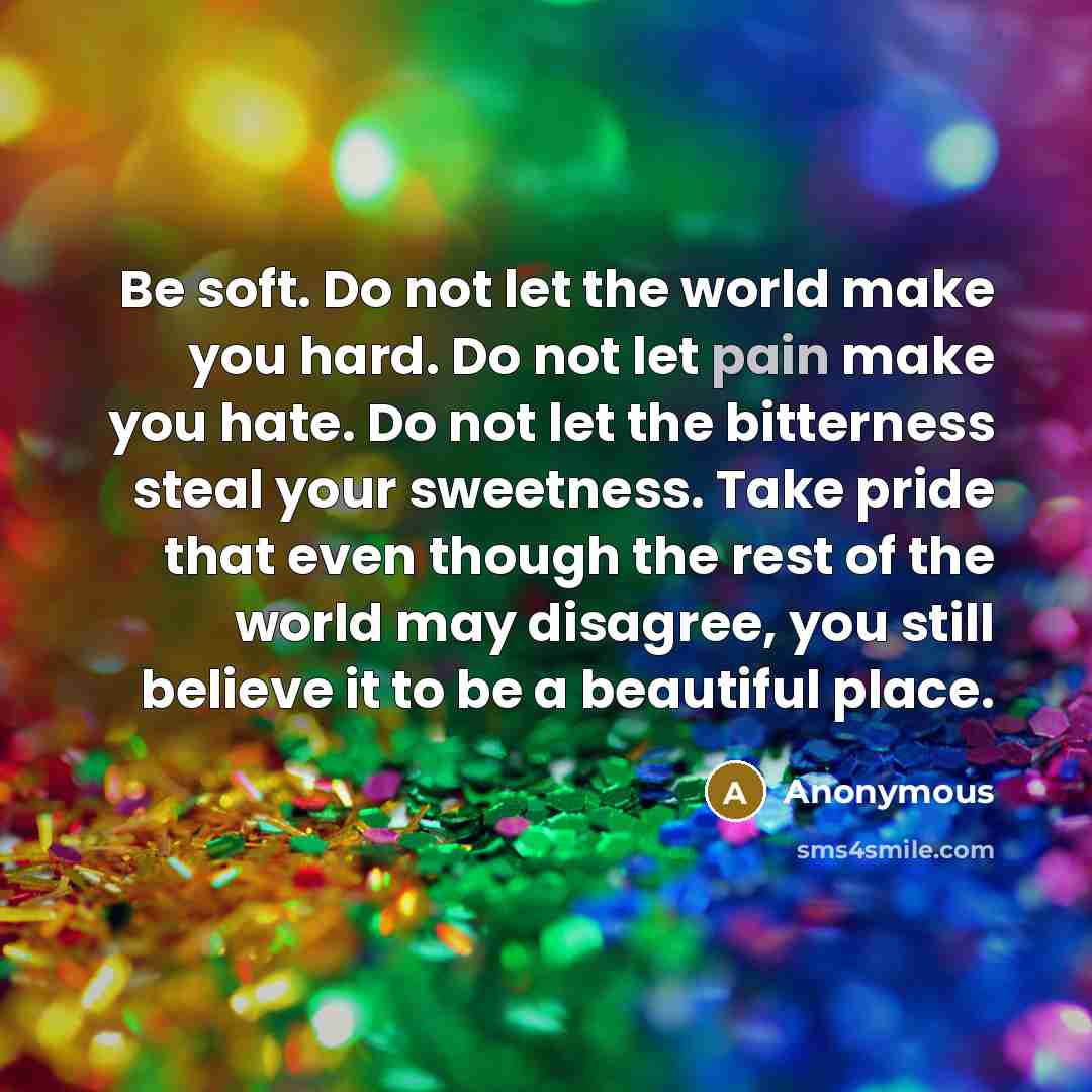 “Be soft. Do not let the world make you hard. Do not let pain make you hate. Do not let the bitterness steal your sweetness. Take pride that even though the rest of the world may disagree, you still believe it to be a beautiful place.” quote by Anonymous