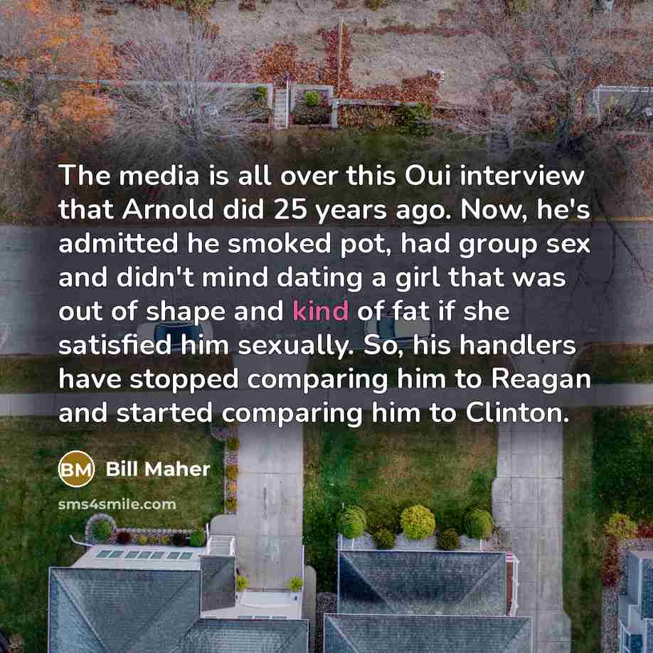 “The media is all over this Oui interview that Arnold did 25 years ago. Now, he's admitted he smoked pot, had group sex and didn't mind dating a girl that was out of shape and kind of fat if she satisfied him sexually. So, his handlers have stopped comparing him to Reagan and started comparing him…” quote by Bill Maher