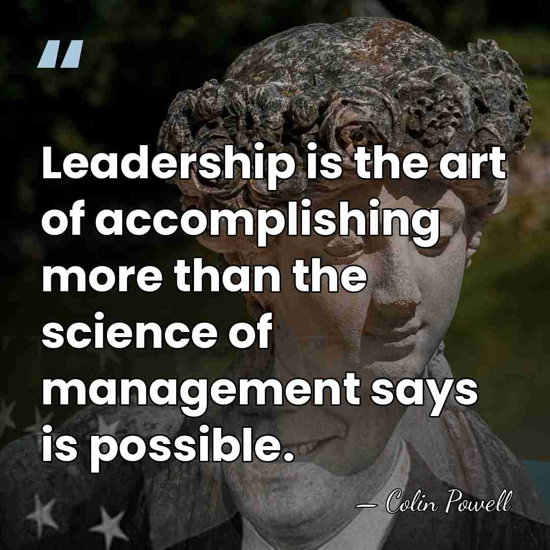 Leadership is the art of accomplishing more than the science of management&hellip; - Colin Powell