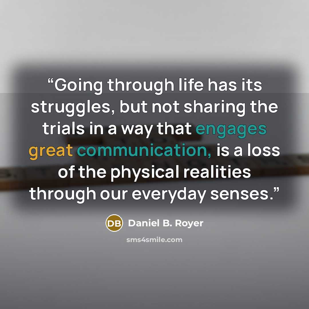 “Going through life has its struggles, but not sharing the trials in a way that engages great communication, is a loss of the physical realities through our everyday senses.” quote by Daniel B. Royer