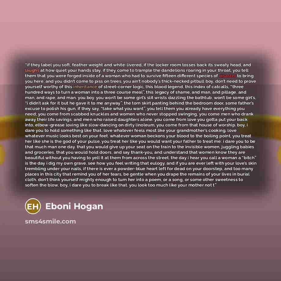 “if they label you soft, feather weight and white-livered, if the locker room tosses back its sweaty head, and laughs at how quiet your hands stay, if they come to trample the dandelions roaring in your throat, you tell them that you were forged inside of a woman who had to survive fifteen…” quote by Eboni Hogan