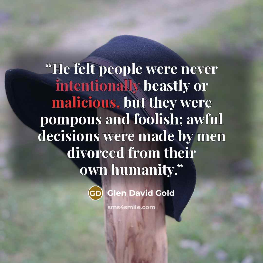 “He felt people were never intentionally beastly or malicious, but they were pompous and foolish; awful decisions were made by men divorced from their own humanity.” quote by Glen David Gold