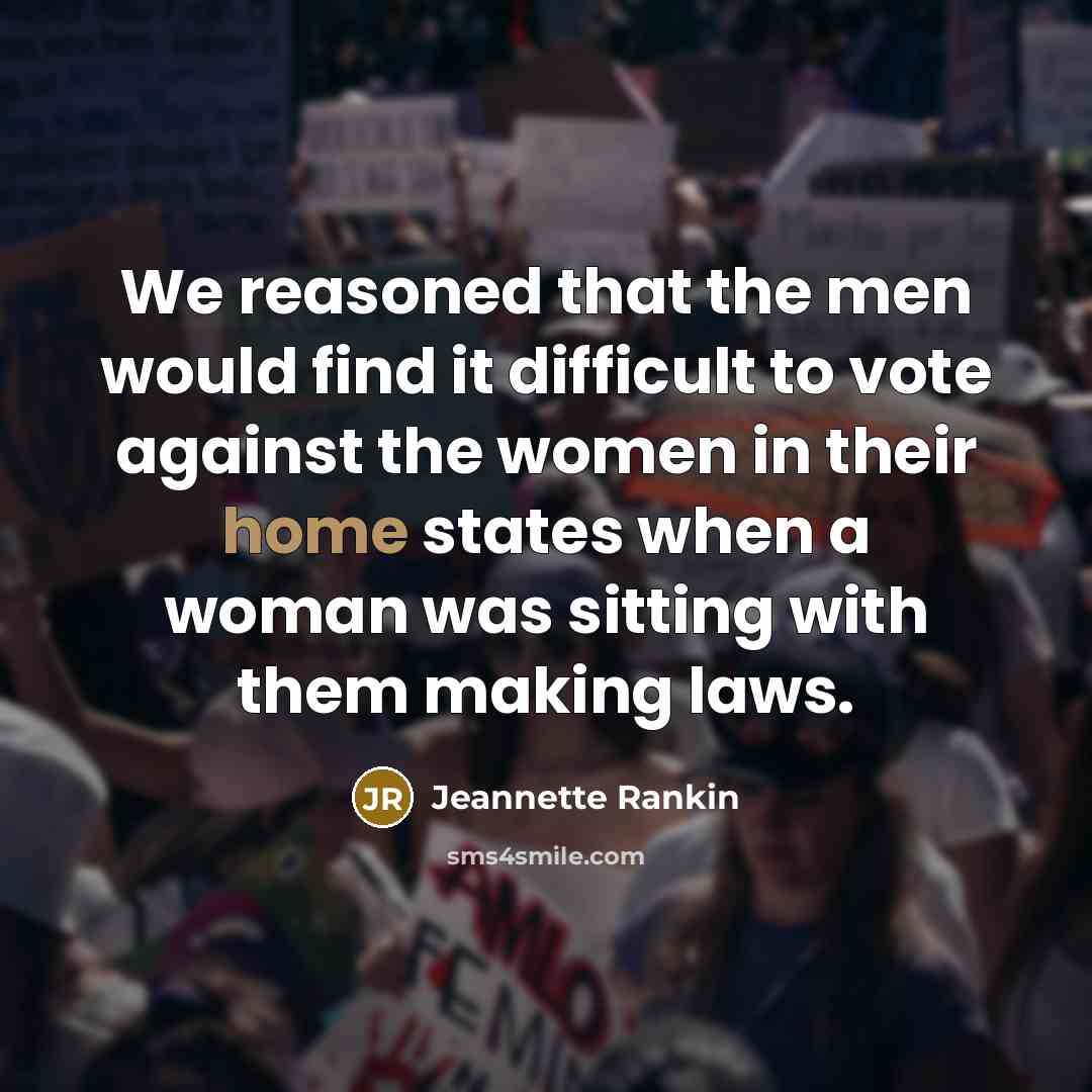 “We reasoned that the men would find it difficult to vote against the women in their home states when a woman was sitting with them making laws.” quote by Jeannette Rankin