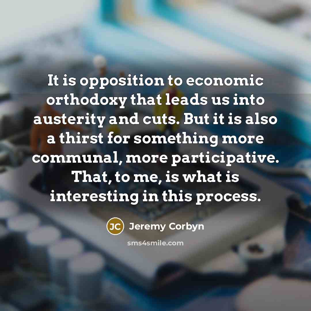 “It is opposition to economic orthodoxy that leads us into austerity and cuts. But it is also a thirst for something more communal, more participative. That, to me, is what is interesting in this process.” quote by Jeremy Corbyn