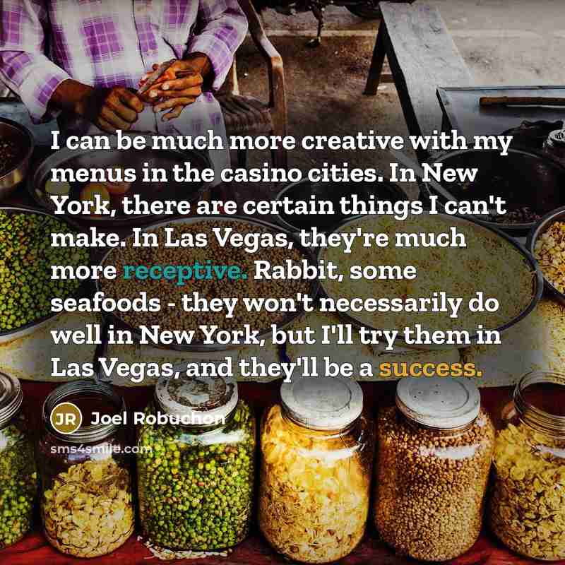 “I can be much more creative with my menus in the casino cities. In New York, there are certain things I can't make. In Las Vegas, they're much more receptive. Rabbit, some seafoods - they won't necessarily do well in New York, but I'll try them in Las Vegas, and they'll be a success.” quote by Joel Robuchon