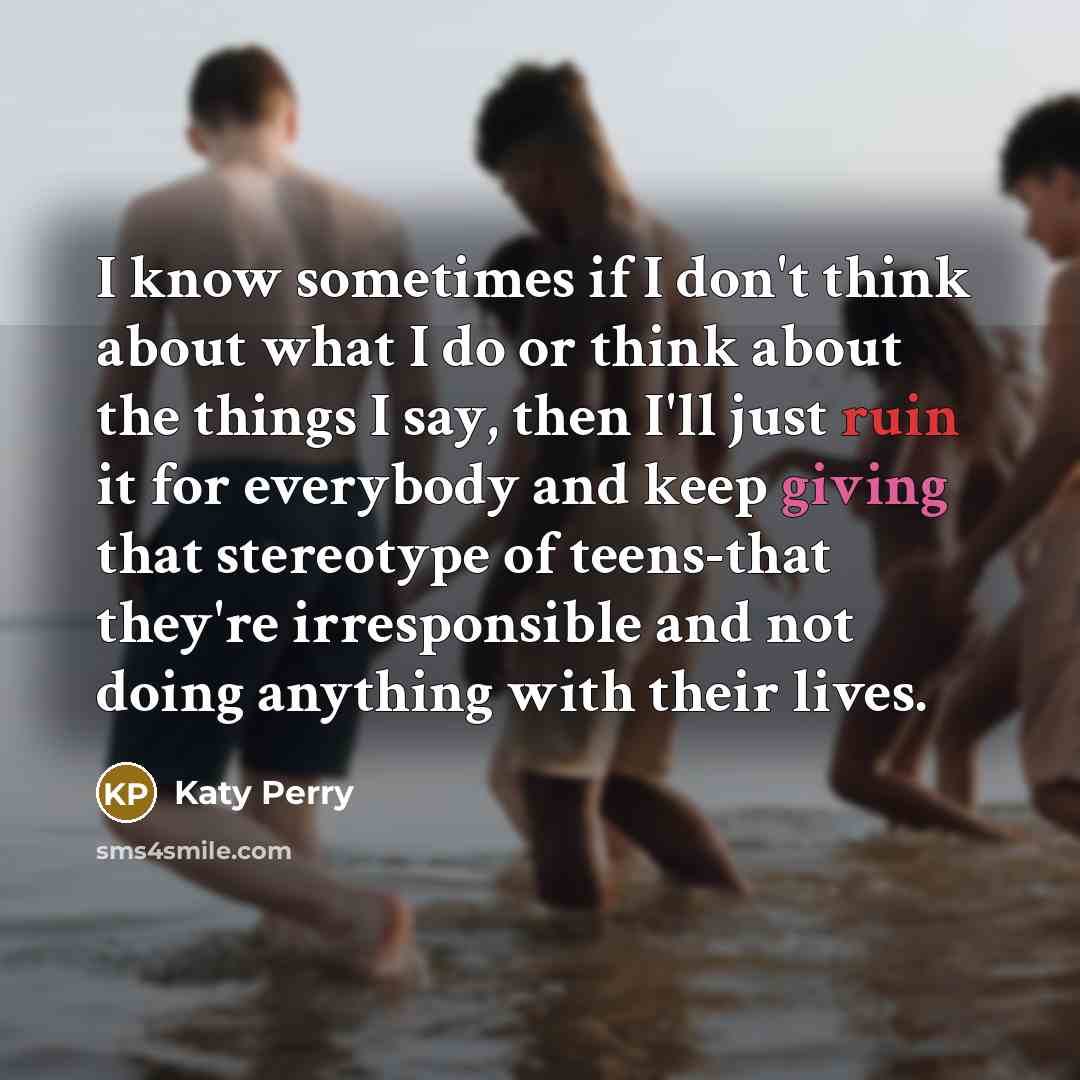 “I know sometimes if I don't think about what I do or think about the things I say, then I'll just ruin it for everybody and keep giving that stereotype of teens-that they're irresponsible and not doing anything with their lives.” quote by Katy Perry