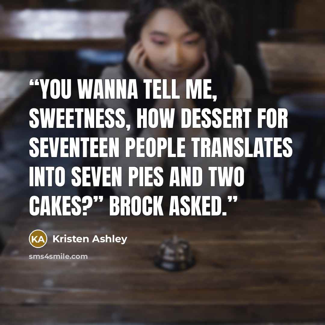 “You wanna tell me, sweetness, how dessert for seventeen people translates into seven pies and two cakes?” Brock asked.” quote by Kristen Ashley