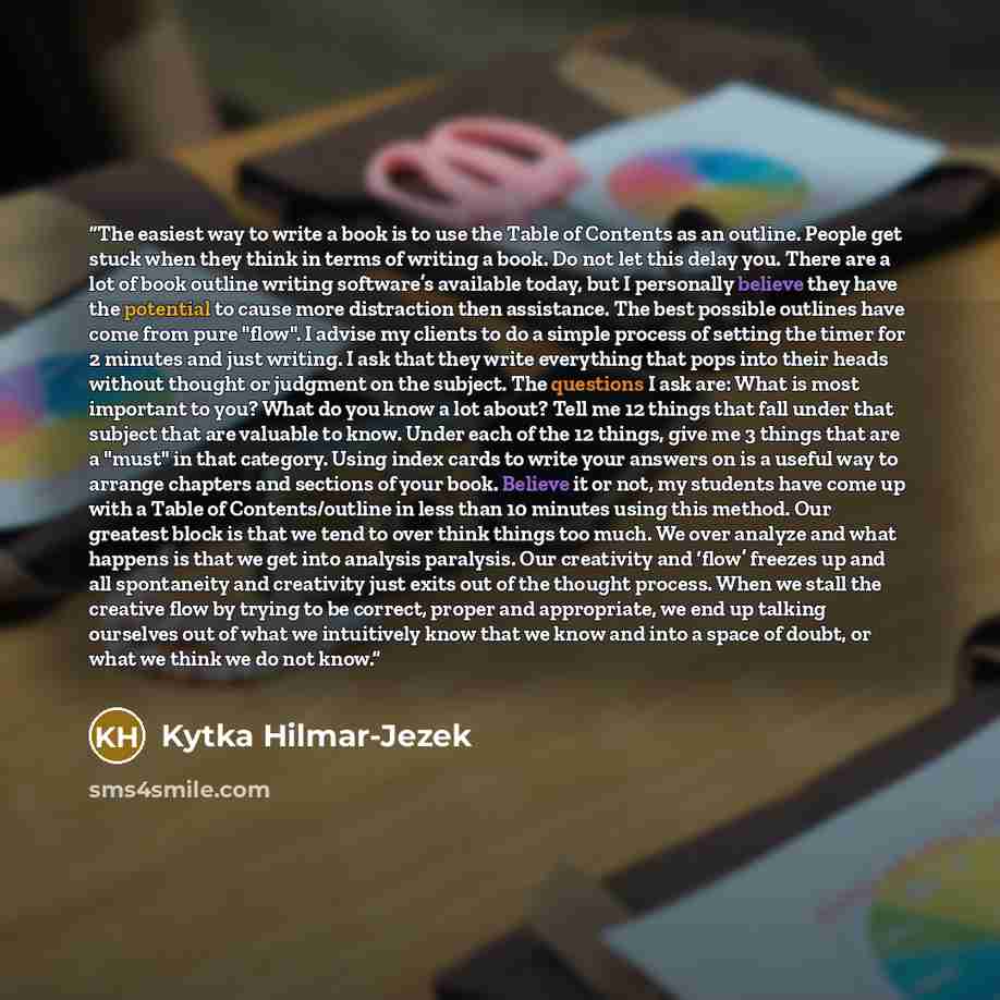 “The easiest way to write a book is to use the Table of Contents as an outline. People get stuck when they think in terms of writing a book. Do not let this delay you. There are a lot of book outline writing software’s available today, but I personally believe they have the potential to cause more…” quote by Kytka Hilmar-Jezek