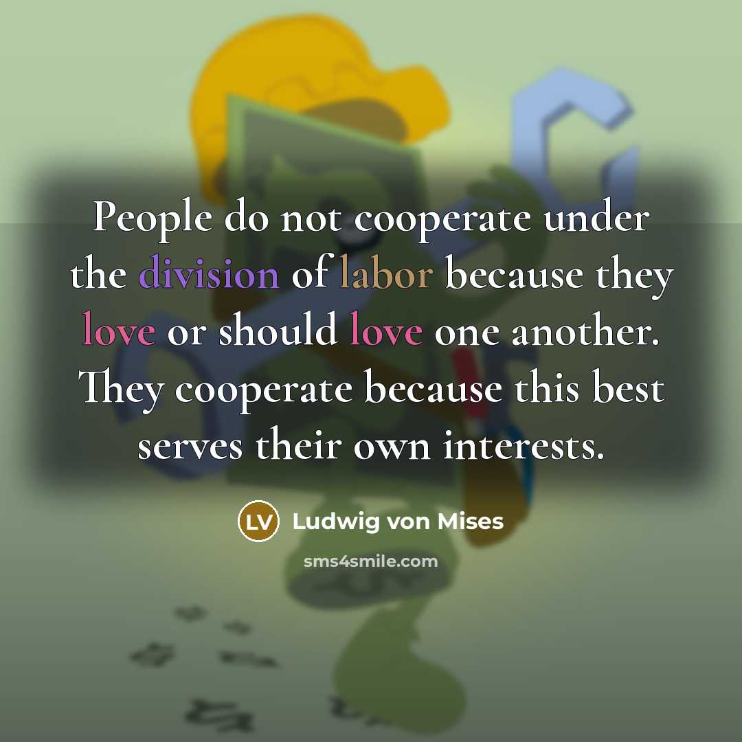 “People do not cooperate under the division of labor because they love or should love one another. They cooperate because this best serves their own interests.” quote by Ludwig von Mises