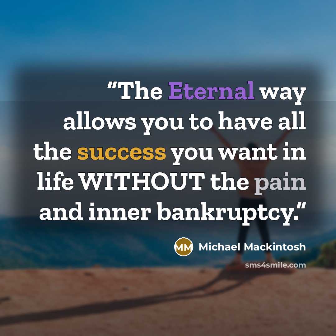 “The Eternal way allows you to have all the success you want in life WITHOUT the pain and inner bankruptcy.” quote by Michael Mackintosh