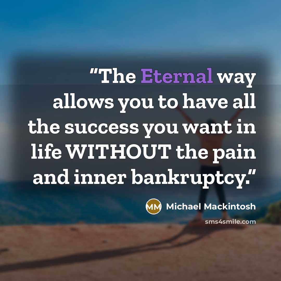 “The Eternal way allows you to have all the success you want in life WITHOUT the pain and inner bankruptcy.” quote by Michael Mackintosh