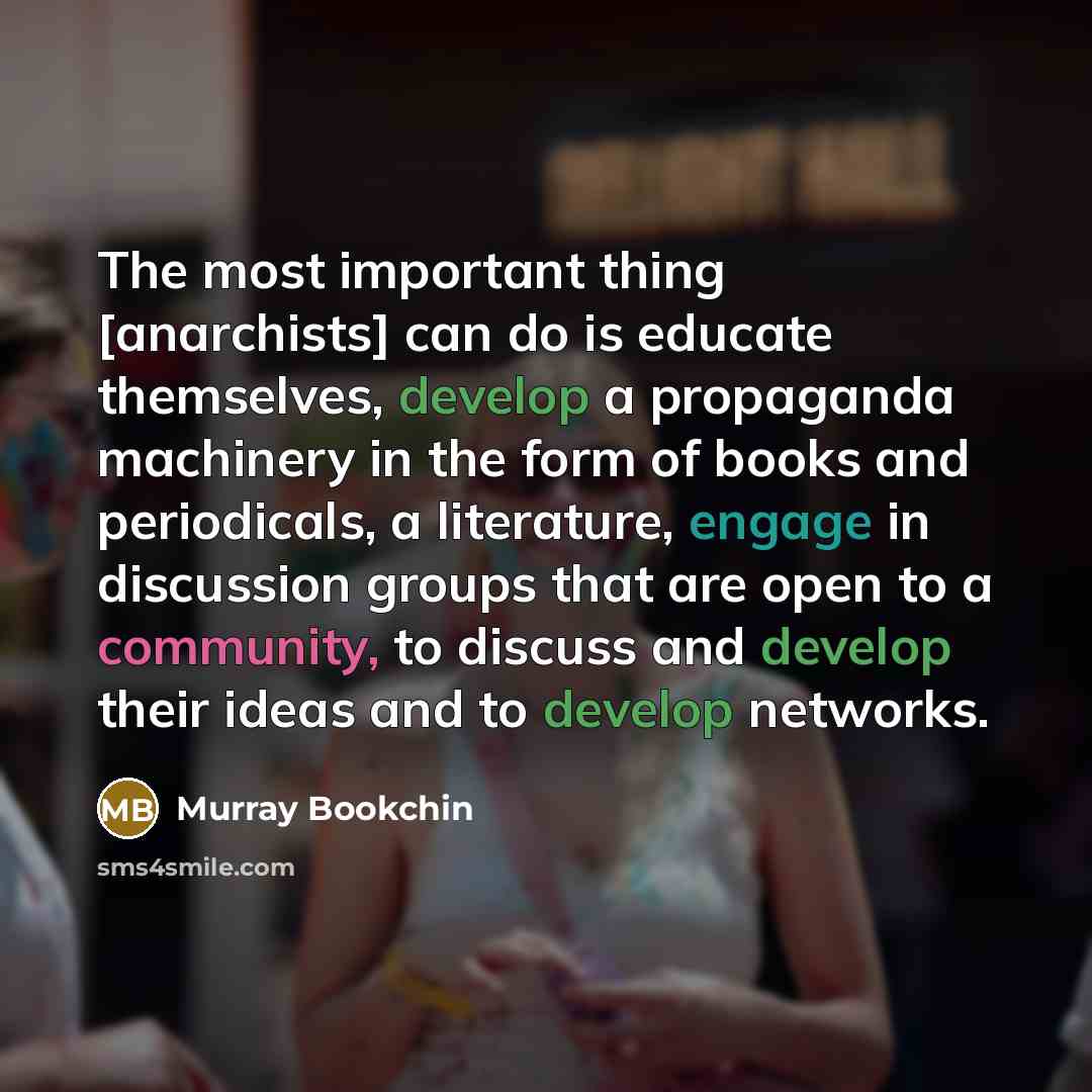 “The most important thing [anarchists] can do is educate themselves, develop a propaganda machinery in the form of books and periodicals, a literature, engage in discussion groups that are open to a community, to discuss and develop their ideas and to develop networks.” quote by Murray Bookchin
