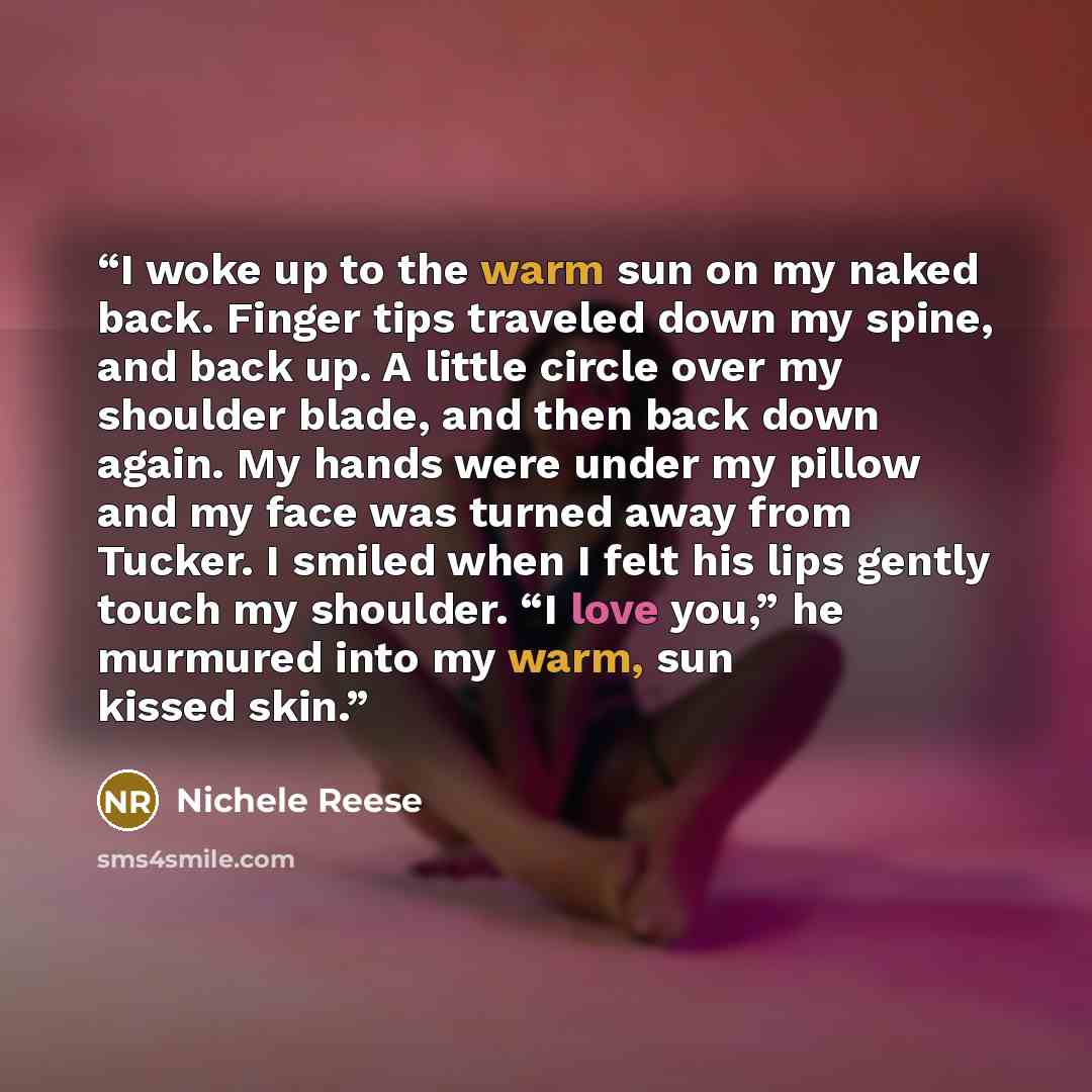 “I woke up to the warm sun on my naked back. Finger tips traveled down my spine, and back up. A little circle over my shoulder blade, and then back down again. My hands were under my pillow and my face was turned away from Tucker. I smiled when I felt his lips gently touch my shoulder. “I love…” quote by Nichele Reese
