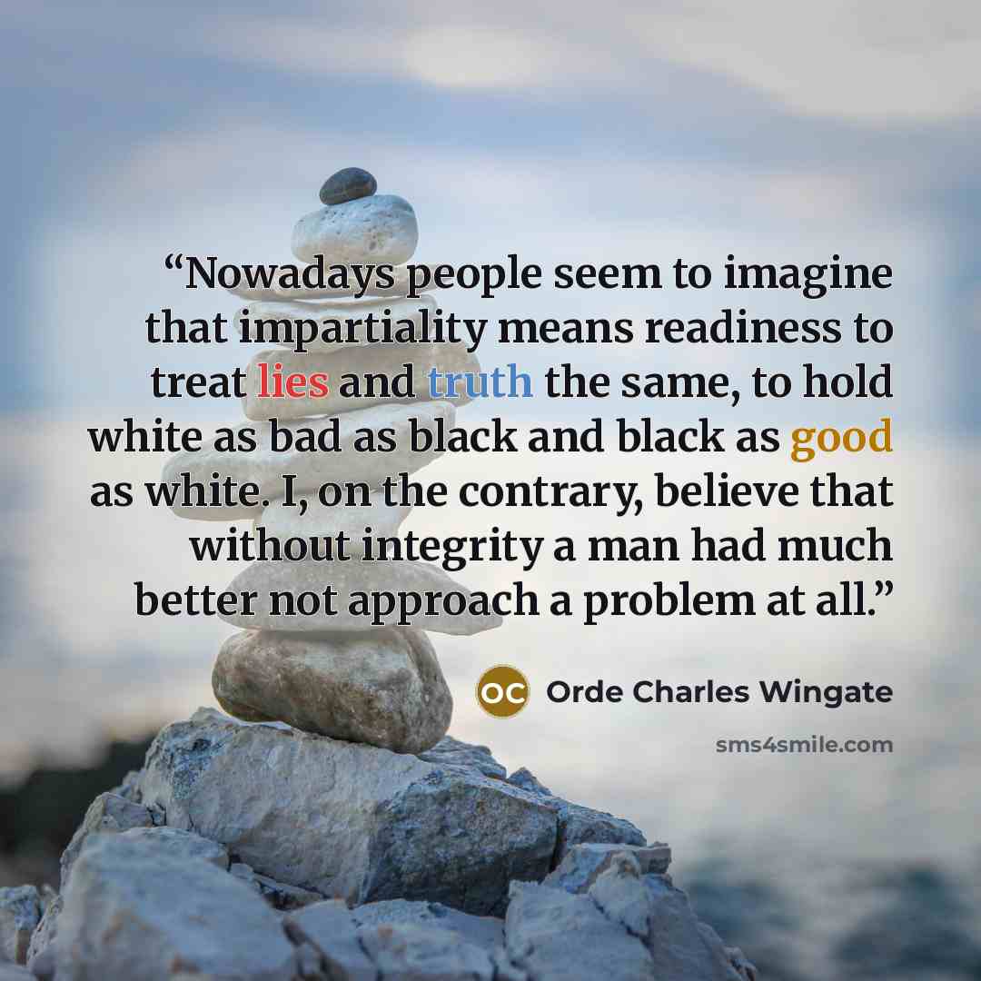 “Nowadays people seem to imagine that impartiality means readiness to treat lies and truth the same, to hold white as bad as black and black as good as white. I, on the contrary, believe that without integrity a man had much better not approach a problem at all.” quote by Orde Charles Wingate