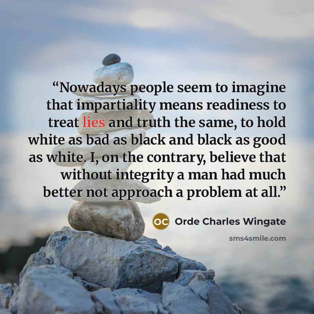 “Nowadays people seem to imagine that impartiality means readiness to treat lies and truth the same, to hold white as bad as black and black as good as white. I, on the contrary, believe that without integrity a man had much better not approach a problem at all.” quote by Orde Charles Wingate