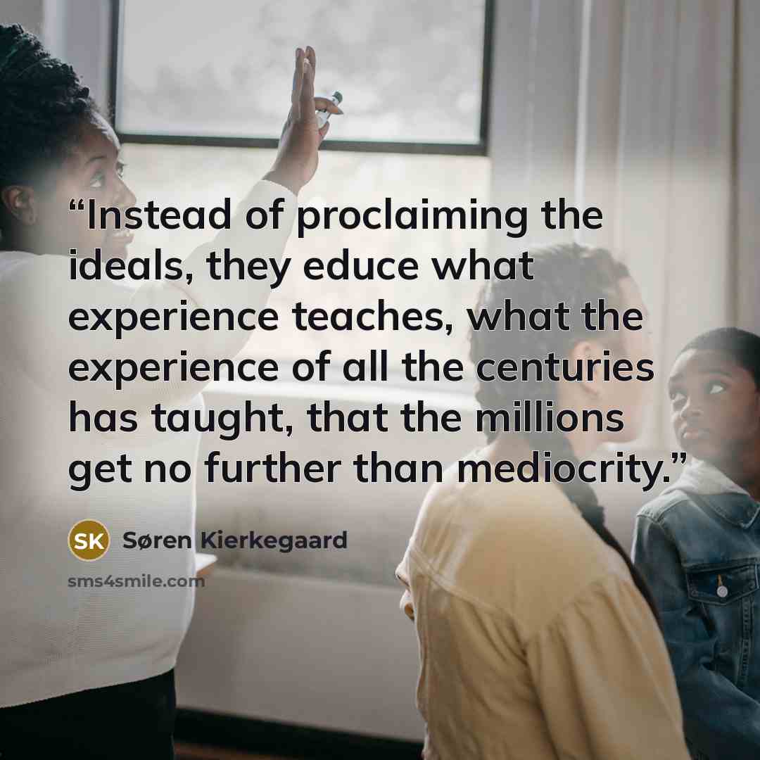 “Instead of proclaiming the ideals, they educe what experience teaches, what the experience of all the centuries has taught, that the millions get no further than mediocrity.” quote by Søren Kierkegaard