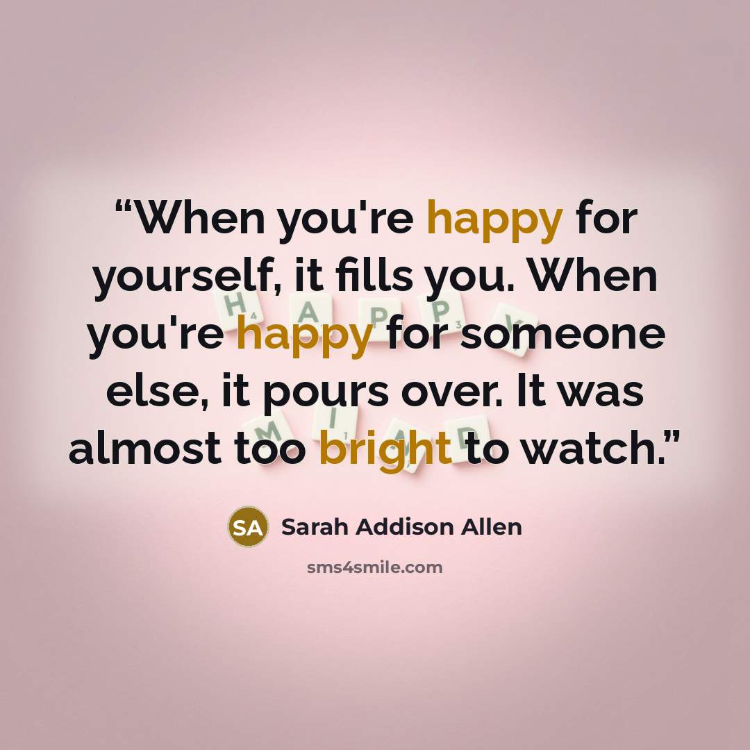 “When you're happy for yourself, it fills you. When you're happy for someone else, it pours over. It was almost too bright to watch.” quote by Sarah Addison Allen