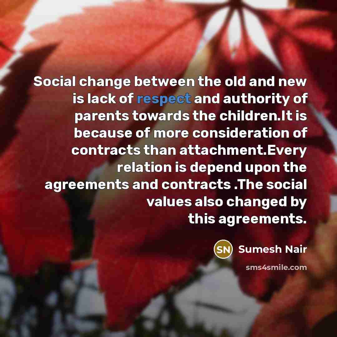 “Social change between the old and new is lack of respect and authority of parents towards the children.It is because of more consideration of contracts than attachment.Every relation is depend upon the agreements and contracts .The social values also changed by this agreements.” quote by Sumesh Nair