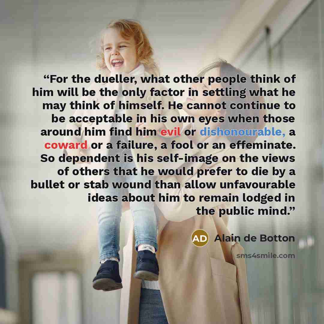 “For the dueller, what other people think of him will be the only factor in settling what he may think of himself. He cannot continue to be acceptable in his own eyes when those around him find him evil or dishonourable, a coward or a failure, a fool or an effeminate. So dependent is his self-image…” quote by Alain de Botton