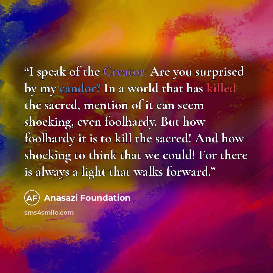 “I speak of the Creator. Are you surprised by my candor? In a world that has killed the sacred, mention of it can seem shocking, even foolhardy. But how foolhardy it is to kill the sacred! And how shocking to think that we could! For there is always a light that walks forward.” quote by Anasazi Foundation