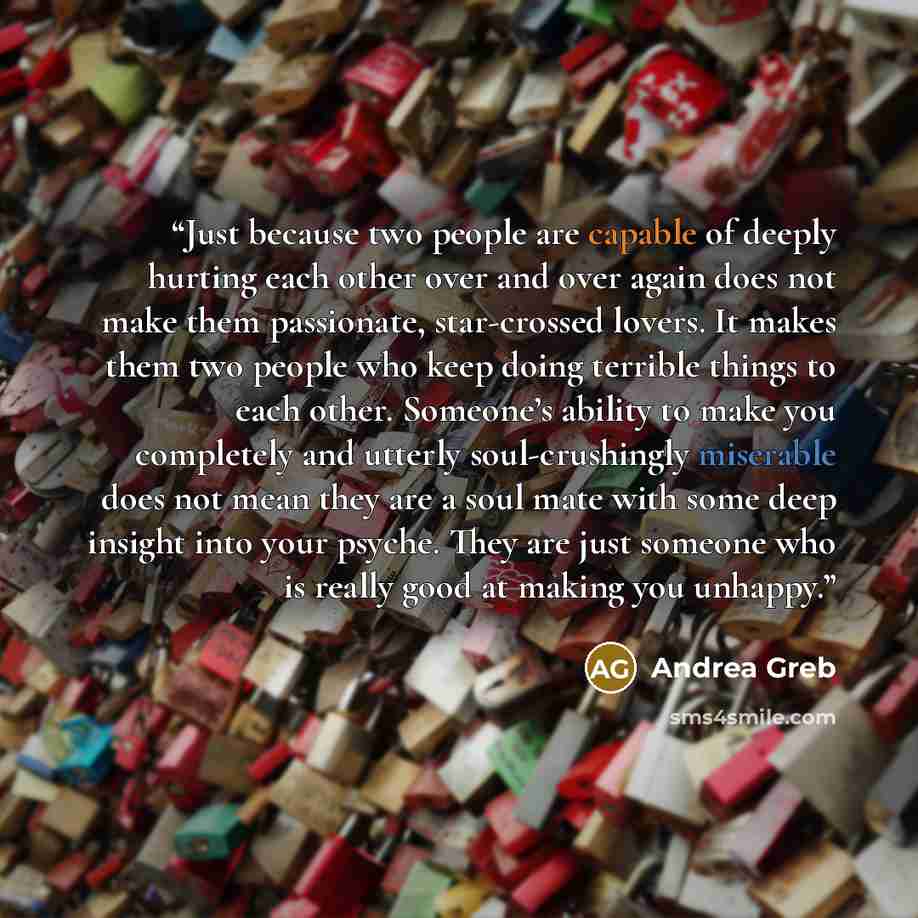 “Just because two people are capable of deeply hurting each other over and over again does not make them passionate, star-crossed lovers. It makes them two people who keep doing terrible things to each other. Someone’s ability to make you completely and utterly soul-crushingly miserable does not…” quote by Andrea Greb