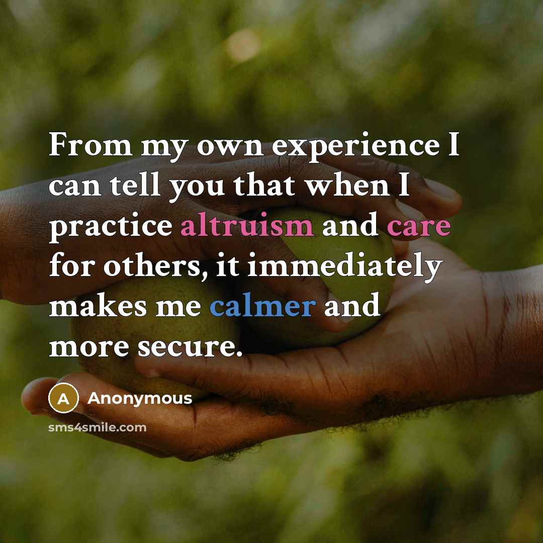 “From my own experience I can tell you that when I practice altruism and care for others, it immediately makes me calmer and more secure.” quote by Anonymous