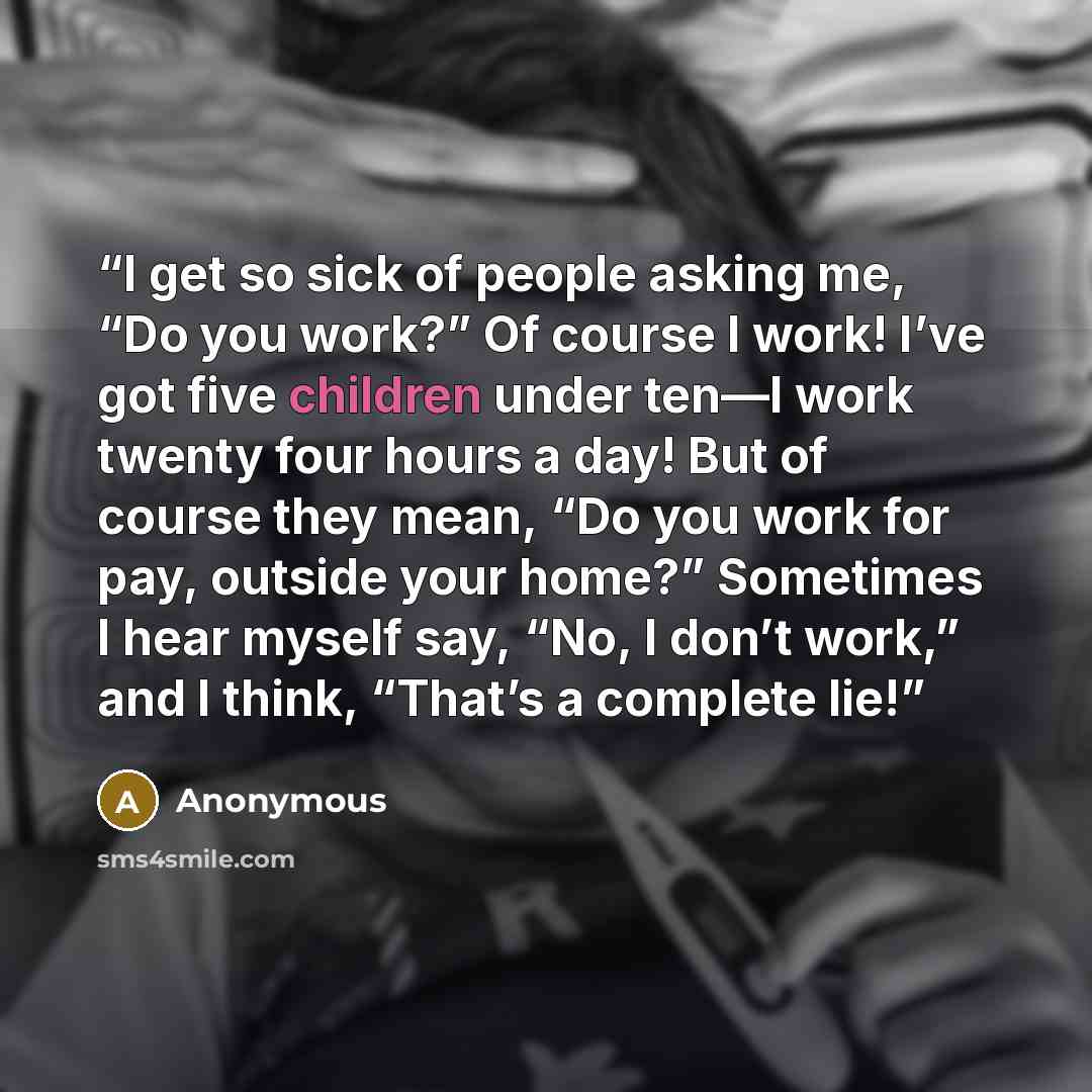 “I get so sick of people asking me, “Do you work?” Of course I work! I’ve got five children under ten—I work twenty four hours a day! But of course they mean, “Do you work for pay, outside your home?” Sometimes I hear myself say, “No, I don’t work,” and I think, “That’s a complete lie!” quote by Anonymous