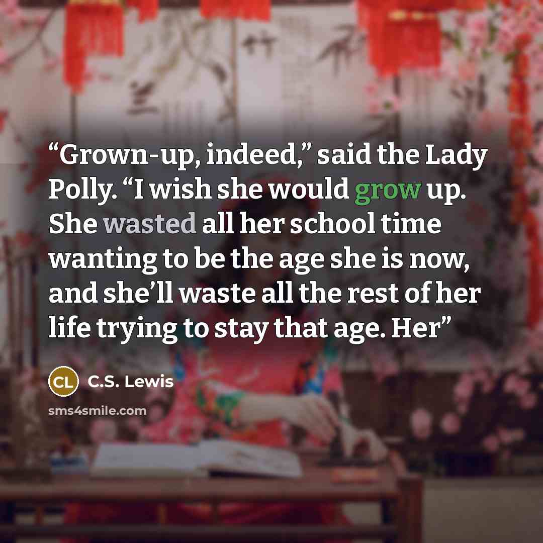 “Grown-up, indeed,” said the Lady Polly. “I wish she would grow up. She wasted all her school time wanting to be the age she is now, and she’ll waste all the rest of her life trying to stay that age. Her” quote by C.S. Lewis